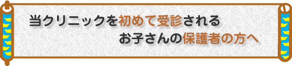当クリニックを初めて受診されるお子さんの保護者の方へ