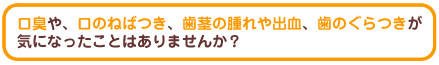 口臭や、口のねばつき、歯茎の腫れや出血、歯のぐらつきが気になったことはありませんか?